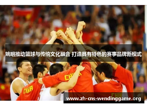 姚明推动篮球与传统文化融合 打造具有特色的赛事品牌新模式 姚明推动篮球与传统文化融合 打造具有特色的赛事品牌新模式