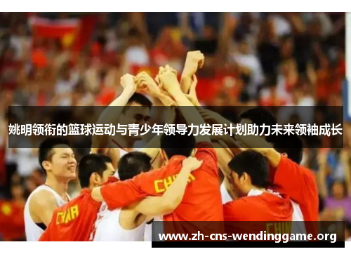 姚明领衔的篮球运动与青少年领导力发展计划助力未来领袖成长 姚明领衔的篮球运动与青少年领导力发展计划助力未来领袖成长