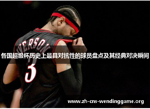 各国超级杯历史上最具对抗性的球员盘点及其经典对决瞬间 各国超级杯历史上最具对抗性的球员盘点及其经典对决瞬间