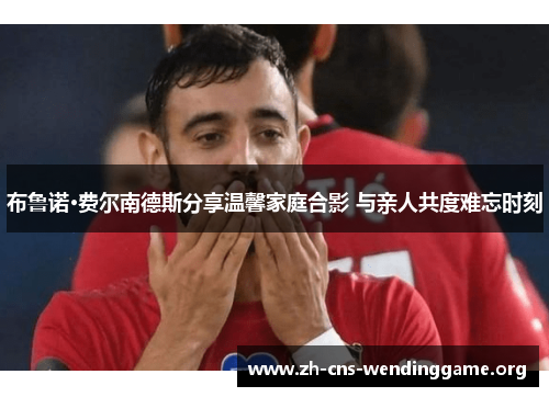 布鲁诺·费尔南德斯分享温馨家庭合影 与亲人共度难忘时刻 布鲁诺·费尔南德斯分享温馨家庭合影 与亲人共度难忘时刻