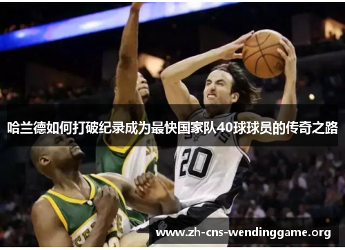 哈兰德如何打破纪录成为最快国家队40球球员的传奇之路 哈兰德如何打破纪录成为最快国家队40球球员的传奇之路