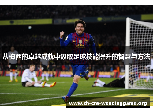 从梅西的卓越成就中汲取足球技能提升的智慧与方法 从梅西的卓越成就中汲取足球技能提升的智慧与方法