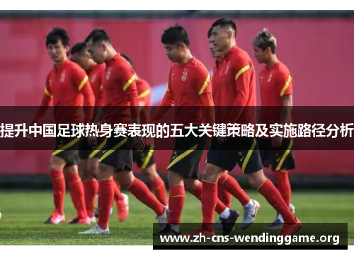 提升中国足球热身赛表现的五大关键策略及实施路径分析 提升中国足球热身赛表现的五大关键策略及实施路径分析