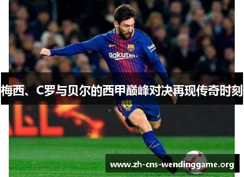梅西、C罗与贝尔的西甲巅峰对决再现传奇时刻 梅西、C罗与贝尔的西甲巅峰对决再现传奇时刻