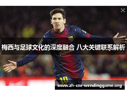 梅西与足球文化的深度融合 八大关键联系解析 梅西与足球文化的深度融合 八大关键联系解析