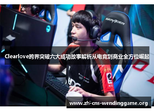 Clearlove跨界突破六大成功故事解析从电竞到商业全方位崛起 Clearlove跨界突破六大成功故事解析从电竞到商业全方位崛起