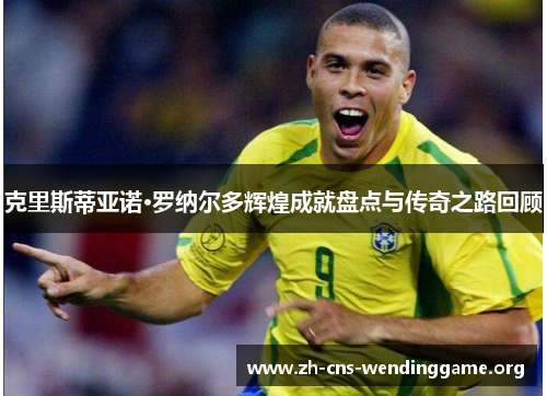克里斯蒂亚诺·罗纳尔多辉煌成就盘点与传奇之路回顾 克里斯蒂亚诺·罗纳尔多辉煌成就盘点与传奇之路回顾