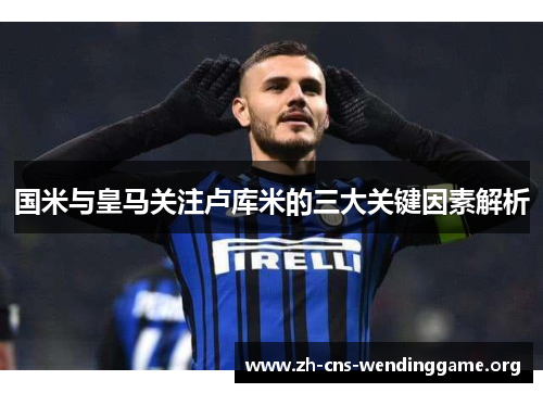 国米与皇马关注卢库米的三大关键因素解析 国米与皇马关注卢库米的三大关键因素解析