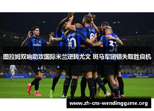 图拉姆双响助攻国际米兰逆转尤文 斑马军团错失取胜良机 图拉姆双响助攻国际米兰逆转尤文 斑马军团错失取胜良机