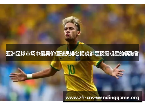 亚洲足球市场中最具价值球员排名揭晓谁是顶级明星的领跑者 亚洲足球市场中最具价值球员排名揭晓谁是顶级明星的领跑者