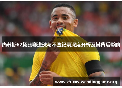 热苏斯62场比赛进球与不败纪录深度分析及其背后影响 热苏斯62场比赛进球与不败纪录深度分析及其背后影响