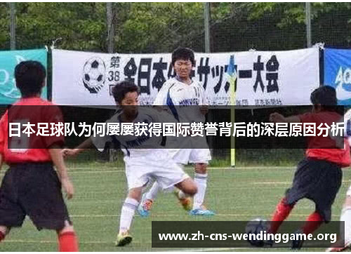 日本足球队为何屡屡获得国际赞誉背后的深层原因分析 日本足球队为何屡屡获得国际赞誉背后的深层原因分析