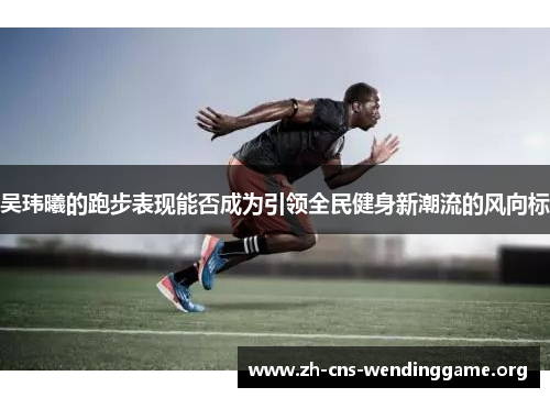 吴玮曦的跑步表现能否成为引领全民健身新潮流的风向标 吴玮曦的跑步表现能否成为引领全民健身新潮流的风向标