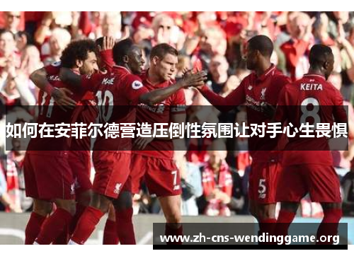 如何在安菲尔德营造压倒性氛围让对手心生畏惧 如何在安菲尔德营造压倒性氛围让对手心生畏惧