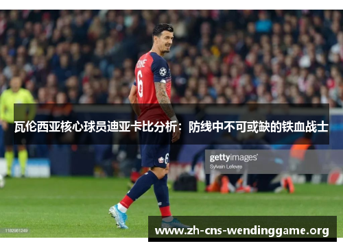 瓦伦西亚核心球员迪亚卡比分析:防线中不可或缺的铁血战士 瓦伦西亚核心球员迪亚卡比分析:防线中不可或缺的铁血战士