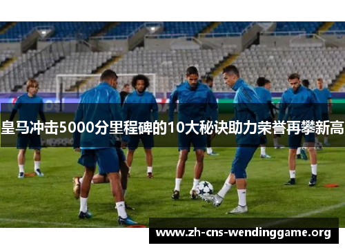 皇马冲击5000分里程碑的10大秘诀助力荣誉再攀新高 皇马冲击5000分里程碑的10大秘诀助力荣誉再攀新高
