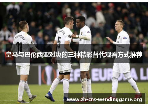 皇马与巴伦西亚对决的三种精彩替代观看方式推荐 皇马与巴伦西亚对决的三种精彩替代观看方式推荐