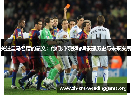 关注皇马名宿的意义:他们如何影响俱乐部历史与未来发展 关注皇马名宿的意义:他们如何影响俱乐部历史与未来发展