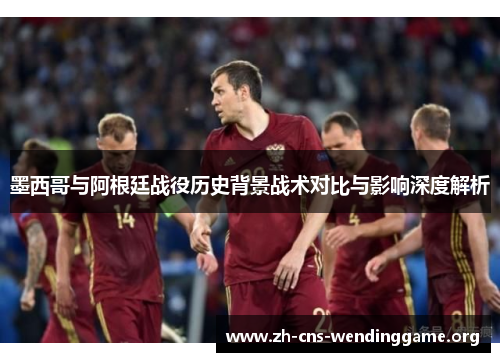 墨西哥与阿根廷战役历史背景战术对比与影响深度解析 墨西哥与阿根廷战役历史背景战术对比与影响深度解析