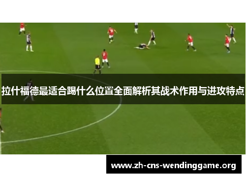 拉什福德最适合踢什么位置全面解析其战术作用与进攻特点 拉什福德最适合踢什么位置全面解析其战术作用与进攻特点