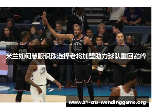 米兰如何慧眼识珠选择老将加盟助力球队重回巅峰 米兰如何慧眼识珠选择老将加盟助力球队重回巅峰