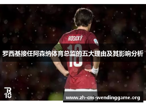 罗西基接任阿森纳体育总监的五大理由及其影响分析 罗西基接任阿森纳体育总监的五大理由及其影响分析