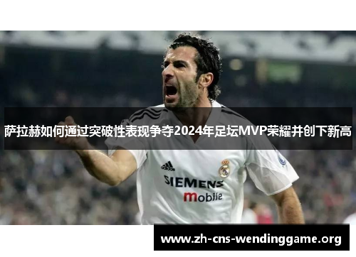 萨拉赫如何通过突破性表现争夺2024年足坛MVP荣耀并创下新高 萨拉赫如何通过突破性表现争夺2024年足坛MVP荣耀并创下新高