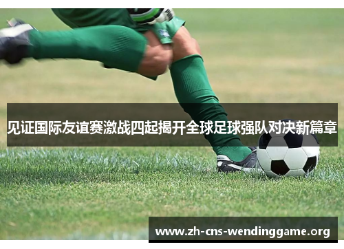 见证国际友谊赛激战四起揭开全球足球强队对决新篇章 见证国际友谊赛激战四起揭开全球足球强队对决新篇章