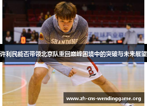 许利民能否带领北京队重回巅峰困境中的突破与未来展望 许利民能否带领北京队重回巅峰困境中的突破与未来展望