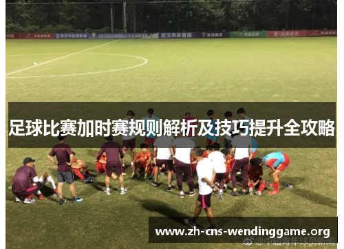 足球比赛加时赛规则解析及技巧提升全攻略 足球比赛加时赛规则解析及技巧提升全攻略