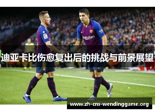 迪亚卡比伤愈复出后的挑战与前景展望 迪亚卡比伤愈复出后的挑战与前景展望