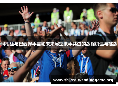 阿根廷与巴西握手言和未来展望携手共进的战略机遇与挑战 阿根廷与巴西握手言和未来展望携手共进的战略机遇与挑战