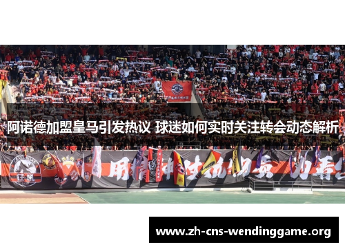 阿诺德加盟皇马引发热议 球迷如何实时关注转会动态解析 阿诺德加盟皇马引发热议 球迷如何实时关注转会动态解析