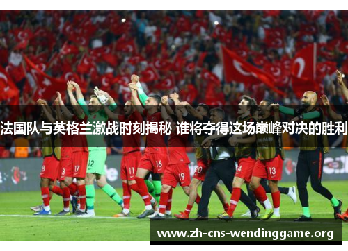 法国队与英格兰激战时刻揭秘 谁将夺得这场巅峰对决的胜利 法国队与英格兰激战时刻揭秘 谁将夺得这场巅峰对决的胜利