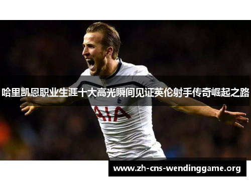 哈里凯恩职业生涯十大高光瞬间见证英伦射手传奇崛起之路 哈里凯恩职业生涯十大高光瞬间见证英伦射手传奇崛起之路