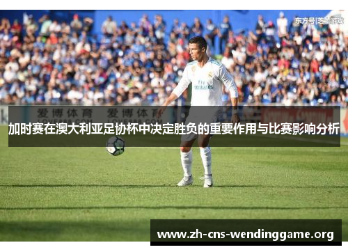 加时赛在澳大利亚足协杯中决定胜负的重要作用与比赛影响分析